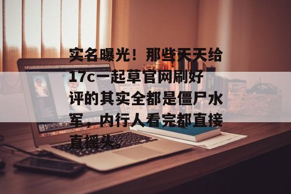 实名曝光！那些天天给17c一起草官网刷好评的其实全都是僵尸水军，内行人看完都直接直摇头。