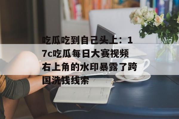 吃瓜吃到自己头上：17c吃瓜每日大赛视频右上角的水印暴露了跨国洗钱线索