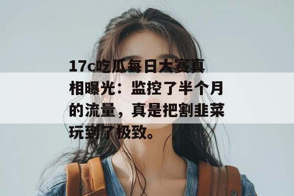 17c吃瓜每日大赛真相曝光:监控了半个月的流量,真是把割韭菜玩到了极致。