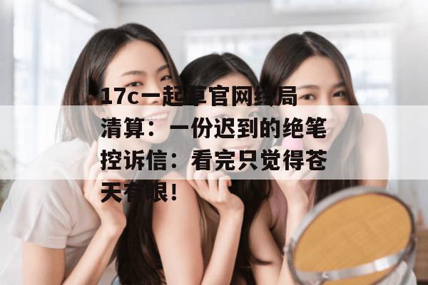 17c一起草官网终局清算：一份迟到的绝笔控诉信：看完只觉得苍天有眼！