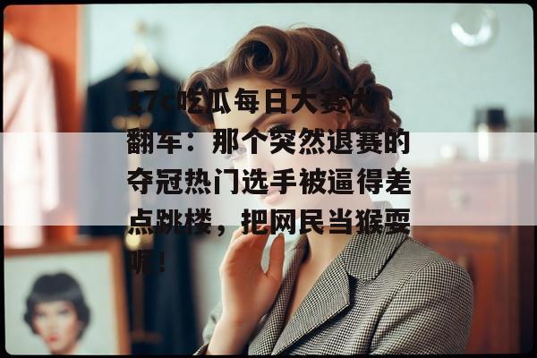 17c吃瓜每日大赛大翻车：那个突然退赛的夺冠热门选手被逼得差点跳楼，把网民当猴耍呢！