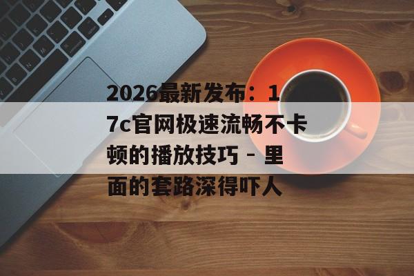 2026最新发布：17c官网极速流畅不卡顿的播放技巧 - 里面的套路深得吓人