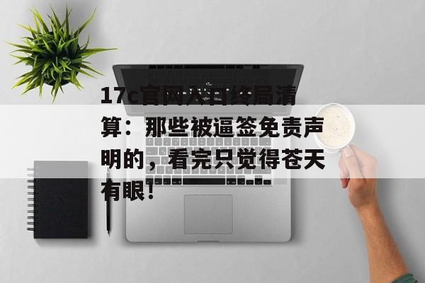 17c官网入口终局清算:那些被逼签免责声明的,看完只觉得苍天有眼!