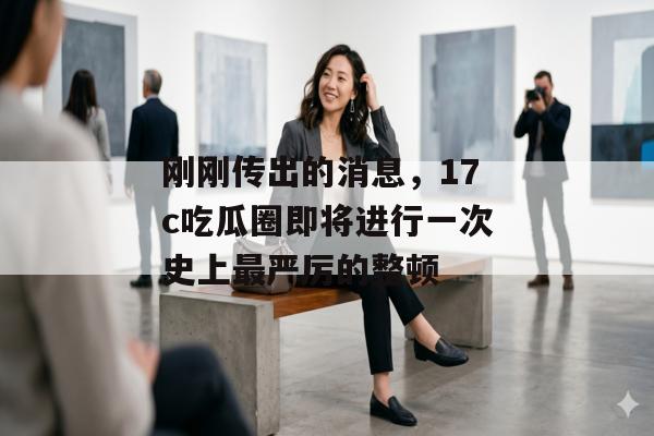 刚刚传出的消息，17c吃瓜圈即将进行一次史上最严厉的整顿