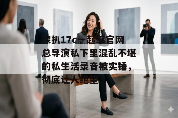 深扒17c一起草官网总导演私下里混乱不堪的私生活录音被实锤，彻底让人绝望。
