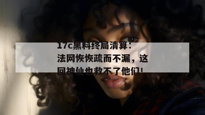 17c黑料终局清算:法网恢恢疏而不漏,这回神仙也救不了他们!