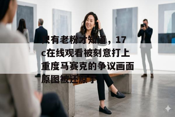 只有老粉才知道,17c在线观看被刻意打上重度马赛克的争议画面原图被还原了