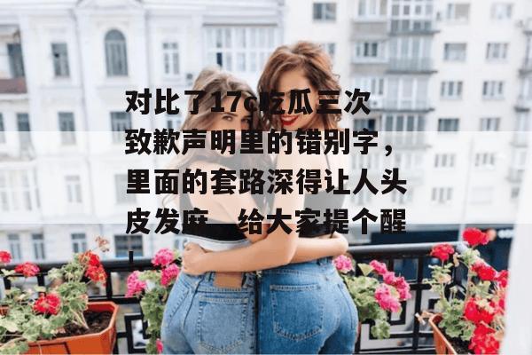 对比了17c吃瓜三次致歉声明里的错别字，里面的套路深得让人头皮发麻，给大家提个醒！