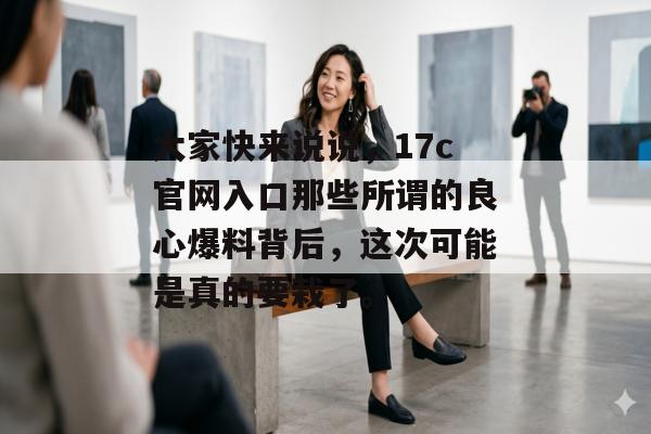 大家快来说说,17c官网入口那些所谓的良心爆料背后,这次可能是真的要栽了。