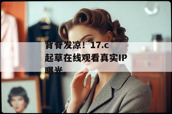 背脊发凉！17.c 起草在线观看真实IP曝光