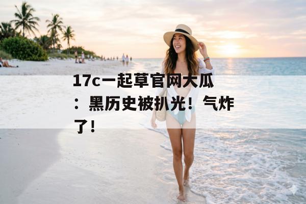 17c一起草官网大瓜:黑历史被扒光!气炸了!