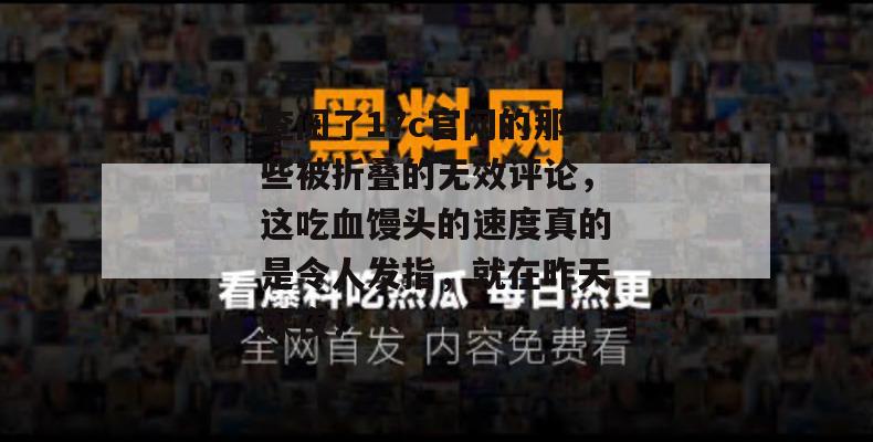查阅了17c官网的那些被折叠的无效评论,这吃血馒头的速度真的是令人发指,就在昨天深夜!