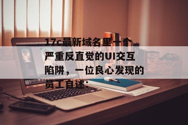 17c最新域名里一个严重反直觉的UI交互陷阱,一位良心发现的员工自述: