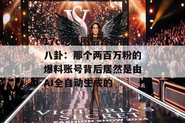 17c吃瓜圈最冷门的八卦:那个两百万粉的爆料账号背后居然是由AI全自动生成的