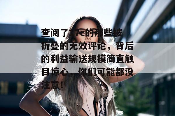 查阅了17c的那些被折叠的无效评论，背后的利益输送规模简直触目惊心，你们可能都没注意！