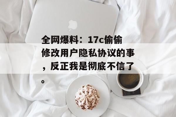 全网爆料：17c偷偷修改用户隐私协议的事，反正我是彻底不信了。