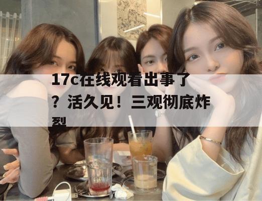 17c在线观看出事了?活久见!三观彻底炸裂